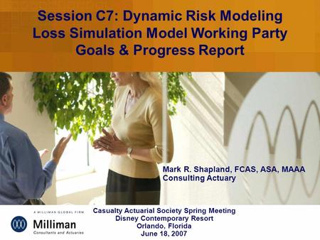 Session C7: Dynamic Risk Modeling Loss Simulation Model Working Party Goals & Progress Report Mark R. Shapland, FCAS, ASA, MAAA Consulting Actuary Casualty.