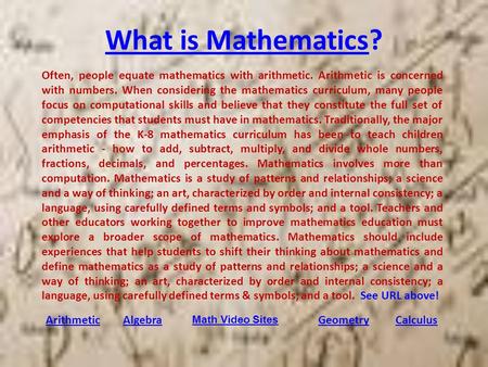 What is MathematicsWhat is Mathematics? ArithmeticAlgebraGeometryCalculus Often, people equate mathematics with arithmetic. Arithmetic is concerned with.