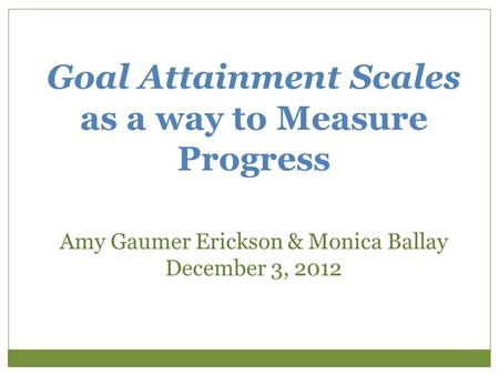 Goal Attainment Scales as a way to Measure Progress Amy Gaumer Erickson & Monica Ballay December 3, 2012.