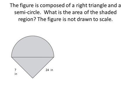 The figure is composed of a right triangle and a semi-circle. What is the area of the shaded region? The figure is not drawn to scale. 7 in 24 in.