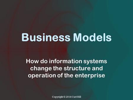 Business Models How do information systems change the structure and operation of the enterprise Copyright © 2016 Curt Hill.
