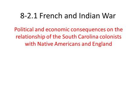 8-2.1 French and Indian War Political and economic consequences on the relationship of the South Carolina colonists with Native Americans and England.