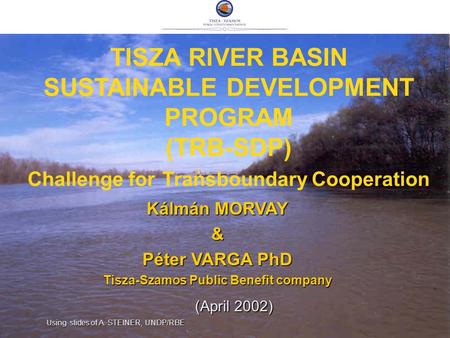 TISZA RIVER BASIN SUSTAINABLE DEVELOPMENT PROGRAM (TRB-SDP) Challenge for Transboundary Cooperation Kálmán MORVAY & Péter VARGA PhD Tisza-Szamos Public.