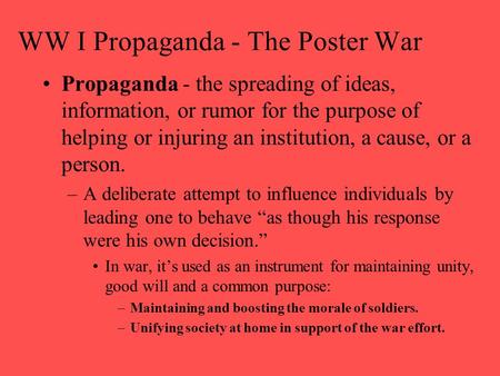 WW I Propaganda - The Poster War Propaganda - the spreading of ideas, information, or rumor for the purpose of helping or injuring an institution, a cause,