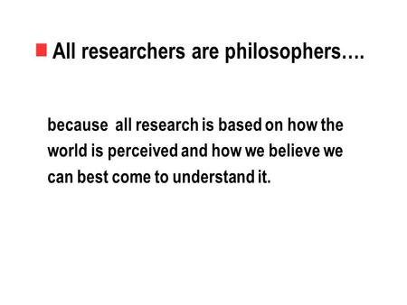 All researchers are philosophers…. because all research is based on how the world is perceived and how we believe we can best come to understand it.