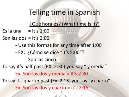 Telling time in Spanish ¿Qué hora es? (What time is it?) Es la una= It’s 1:00 Son las dos = It’s 2:00 - Use this format for any time after 1:00 - EX: ¿Cómo.