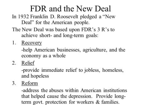 FDR and the New Deal In 1932 Franklin D. Roosevelt pledged a “New Deal” for the American people. The New Deal was based upon FDR’s 3 R’s to achieve short-