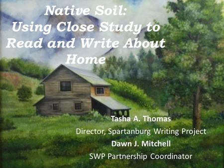 Native Soil: Using Close Study to Read and Write About Home Tasha A. Thomas Director, Spartanburg Writing Project Dawn J. Mitchell SWP Partnership Coordinator.