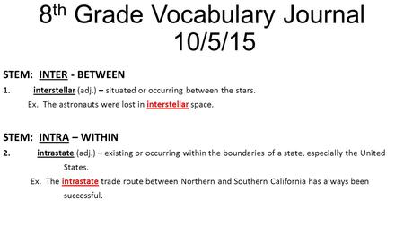 8 th Grade Vocabulary Journal 10/5/15 STEM: INTER - BETWEEN 1.interstellar (adj.) – situated or occurring between the stars. Ex. The astronauts were lost.