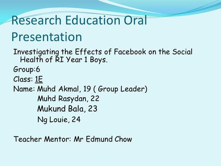 Research Education Oral Presentation Investigating the Effects of Facebook on the Social Health of RI Year 1 Boys. Group:6 Class: 1E Name: Muhd Akmal,
