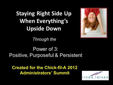Staying Right Side Up When Everything’s Upside Down Created for the Chick-fil-A 2012 Administrators’ Summit Power of 3: Positive, Purposeful & Persistent.