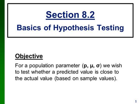 1 Section 8.2 Basics of Hypothesis Testing Objective For a population parameter (p, µ, σ) we wish to test whether a predicted value is close to the actual.