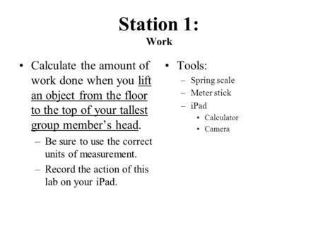 Station 1: Work Calculate the amount of work done when you lift an object from the floor to the top of your tallest group member’s head. –Be sure to use.