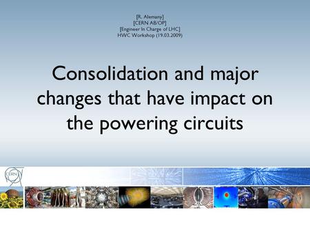 [R. Alemany] [CERN AB/OP] [Engineer In Charge of LHC] HWC Workshop (19.03.2009) Consolidation and major changes that have impact on the powering circuits.