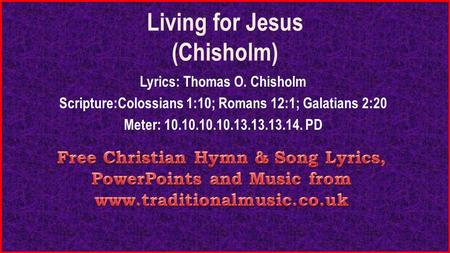 Living for Jesus (Chisholm) Lyrics: Thomas O. Chisholm Scripture:Colossians 1:10; Romans 12:1; Galatians 2:20 Meter: 10.10.10.10.13.13.13.14. PD.