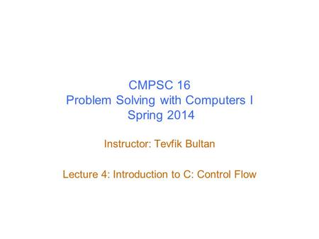 CMPSC 16 Problem Solving with Computers I Spring 2014 Instructor: Tevfik Bultan Lecture 4: Introduction to C: Control Flow.