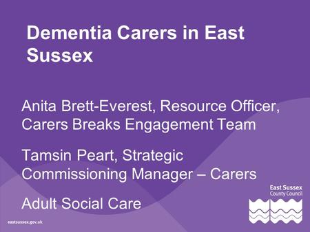 Dementia Carers in East Sussex Anita Brett-Everest, Resource Officer, Carers Breaks Engagement Team Tamsin Peart, Strategic Commissioning Manager – Carers.