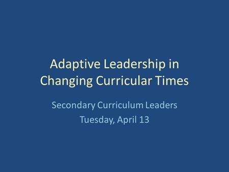 Adaptive Leadership in Changing Curricular Times Secondary Curriculum Leaders Tuesday, April 13.