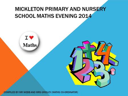 MICKLETON PRIMARY AND NURSERY SCHOOL MATHS EVENING 2014 COMPILED BY MR WEBB AND MRS GRIDLEY (MATHS CO-ORDINATOR)