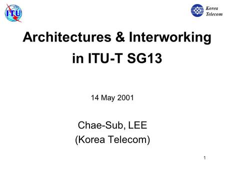 Korea Telecom 1 Architectures & Interworking in ITU-T SG13 14 May 2001 Chae-Sub, LEE (Korea Telecom)