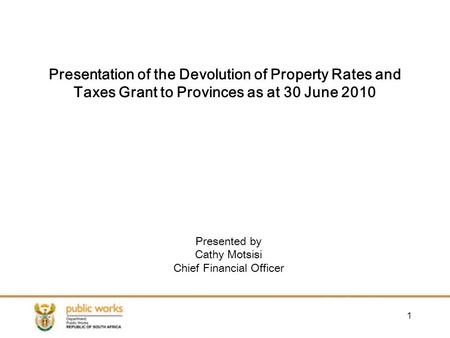 1 Presented by Cathy Motsisi Chief Financial Officer Presentation of the Devolution of Property Rates and Taxes Grant to Provinces as at 30 June 2010.