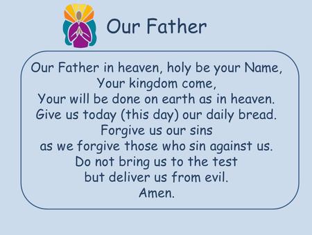 Our Father Our Father in heaven, holy be your Name, Your kingdom come, Your will be done on earth as in heaven. Give us today (this day) our daily bread.