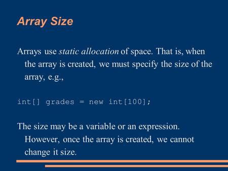Array Size Arrays use static allocation of space. That is, when the array is created, we must specify the size of the array, e.g., int[] grades = new int[100];