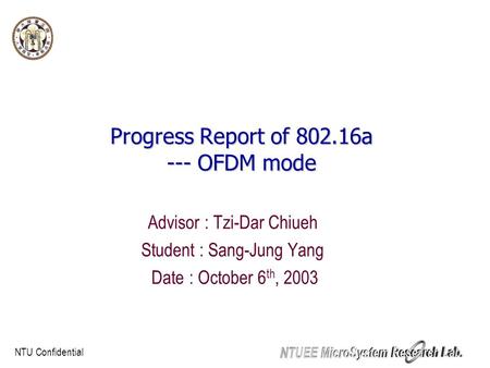 NTU Confidential Progress Report of 802.16a --- OFDM mode Advisor : Tzi-Dar Chiueh Student : Sang-Jung Yang Date : October 6 th, 2003.