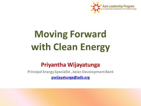 Moving Forward with Clean Energy Priyantha Wijayatunga Principal Energy Specialist, Asian Development Bank