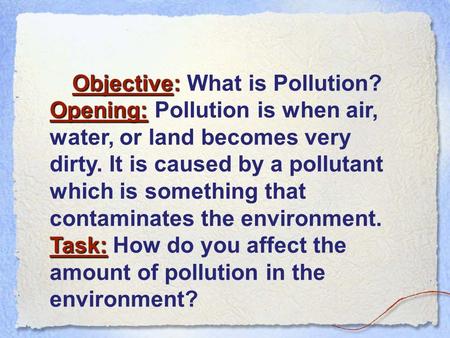 Objective: Objective: What is Pollution? Opening: Opening: Pollution is when air, water, or land becomes very dirty. It is caused by a pollutant which.