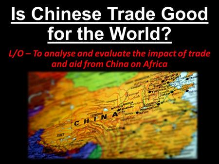 Is Chinese Trade Good for the World? L/O – To analyse and evaluate the impact of trade and aid from China on Africa.