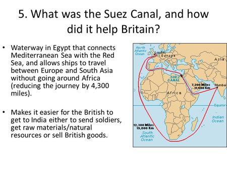 5. What was the Suez Canal, and how did it help Britain? Waterway in Egypt that connects Mediterranean Sea with the Red Sea, and allows ships to travel.