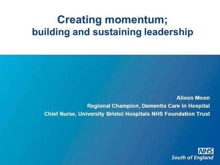 Creating momentum; building and sustaining leadership Alison Moon Regional Champion, Dementia Care in Hospital Chief Nurse, University Bristol Hospitals.