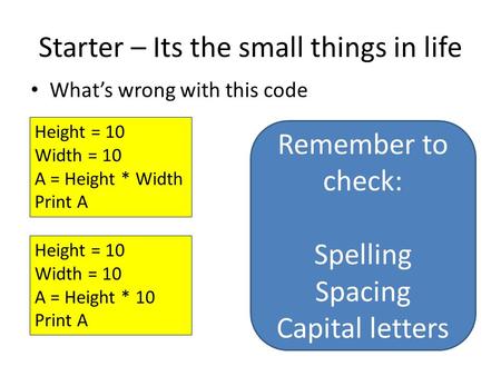 Starter – Its the small things in life What’s wrong with this code Height = 10 Width = 10 A = Height * Width Print A Remember to check: Spelling Spacing.