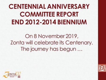 CENTENNIAL ANNIVERSARY COMMITTEE REPORT END 2012-2014 BIENNIUM On 8 November 2019, Zonta will celebrate its Centenary. The journey has begun …