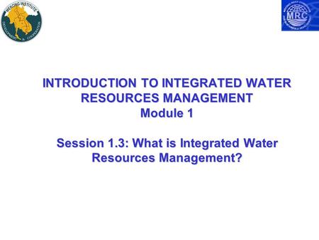 INTRODUCTION TO INTEGRATED WATER RESOURCES MANAGEMENT Module 1 Session 1.3: What is Integrated Water Resources Management?