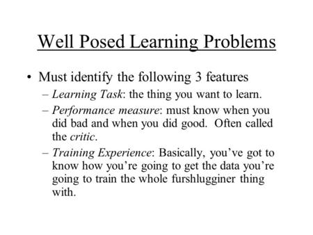 Well Posed Learning Problems Must identify the following 3 features –Learning Task: the thing you want to learn. –Performance measure: must know when you.