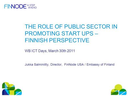 THE ROLE OF PUBLIC SECTOR IN PROMOTING START UPS – FINNISH PERSPECTIVE WB ICT Days, March 30th 2011 Jukka Salminiitty, Director, FinNode USA / Embassy.