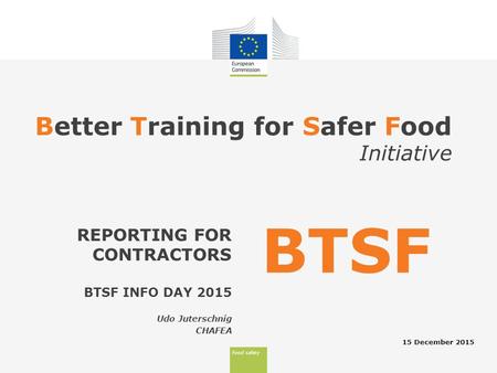 Food safety Better Training for Safer Food Initiative 15 December 2015 REPORTING FOR CONTRACTORS BTSF BTSF INFO DAY 2015 Udo Juterschnig CHAFEA.