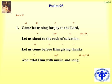 Psalm 95 1 of 6 Intro: G G D C G 1. Come let us sing for joy to the Lord, C Am G Am7 D Let us shout to the rock of salvation. G D C G Let us come before.