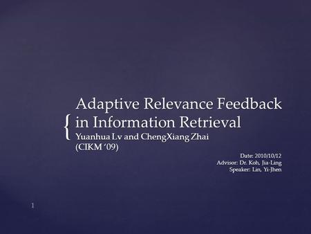 { Adaptive Relevance Feedback in Information Retrieval Yuanhua Lv and ChengXiang Zhai (CIKM ‘09) Date: 2010/10/12 Advisor: Dr. Koh, Jia-Ling Speaker: Lin,