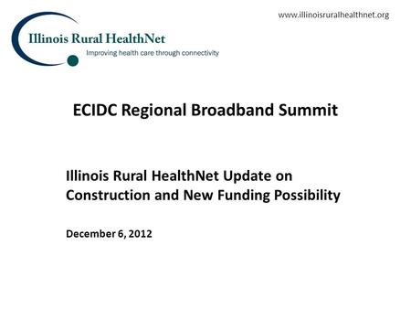 ECIDC Regional Broadband Summit Illinois Rural HealthNet Update on Construction and New Funding Possibility December 6, 2012 www.illinoisruralhealthnet.org.