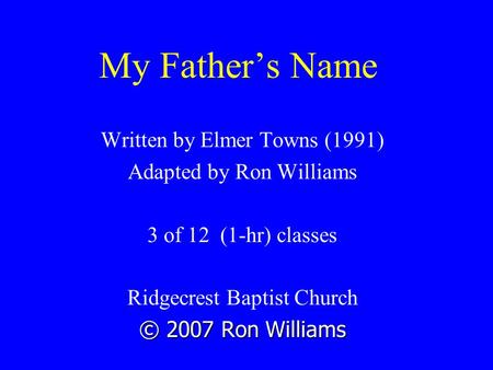My Father’s Name Written by Elmer Towns (1991) Adapted by Ron Williams 3 of 12 (1-hr) classes Ridgecrest Baptist Church © 2007 Ron Williams.
