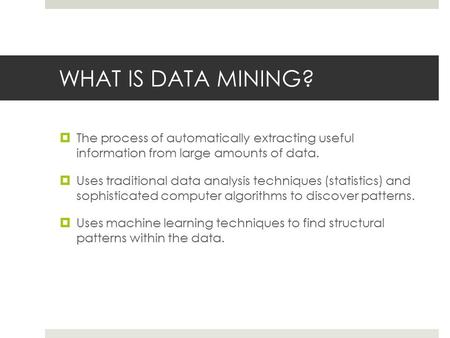 WHAT IS DATA MINING?  The process of automatically extracting useful information from large amounts of data.  Uses traditional data analysis techniques.