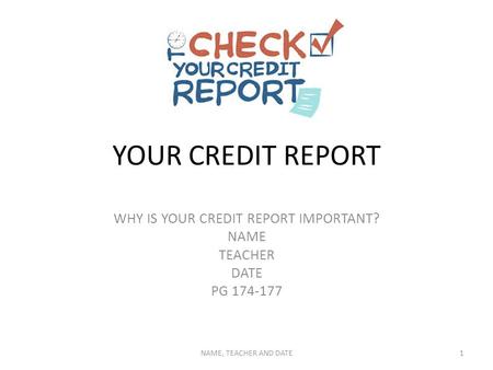 YOUR CREDIT REPORT WHY IS YOUR CREDIT REPORT IMPORTANT? NAME TEACHER DATE PG 174-177 NAME, TEACHER AND DATE1.