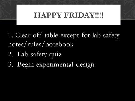 1. Clear off table except for lab safety notes/rules/notebook 2. Lab safety quiz 3. Begin experimental design HAPPY FRIDAY!!!!