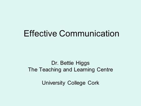 Effective Communication Dr. Bettie Higgs The Teaching and Learning Centre University College Cork.