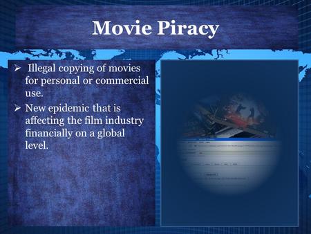 Movie Piracy  Illegal copying of movies for personal or commercial use.  New epidemic that is affecting the film industry financially on a global level.