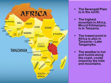  The Serengeti Plain is in the north.  The highest mountain in Africa, Mount Kilimanjaro, is in Tanzania.  The lowest point in Africa is also in Tanzania—Lake.