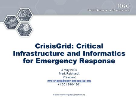 © 2005, Open Geospatial Consortium, Inc. CrisisGrid: Critical Infrastructure and Informatics for Emergency Response 4 May 2005 Mark Reichardt President.